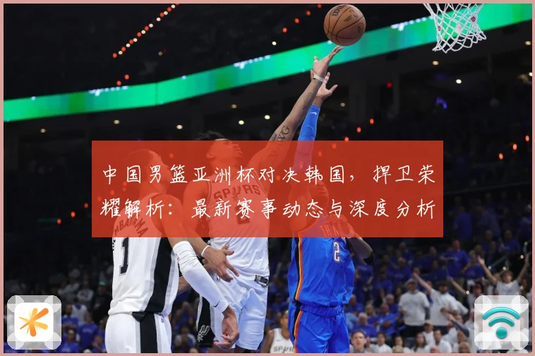 中国男篮亚洲杯对决韩国，捍卫荣耀解析：最新赛事动态与深度分析