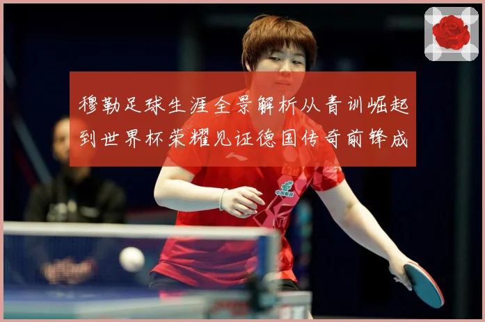 穆勒足球生涯全景解析从青训崛起到世界杯荣耀见证德国传奇前锋成长轨迹：最新赛事动态与深度分析
