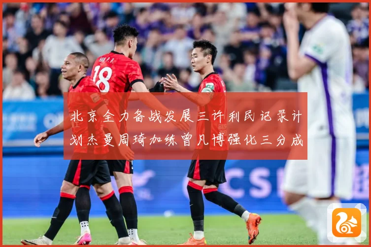 北京全力备战发展三许利民记录计划杰曼周琦加练曾凡博强化三分成长观察：最新赛事动态与深度分析