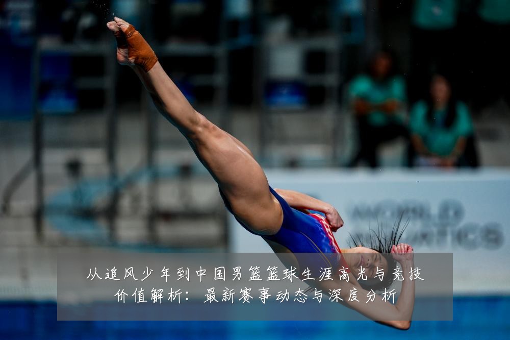 从追风少年到中国男篮篮球生涯高光与竞技价值解析：最新赛事动态与深度分析