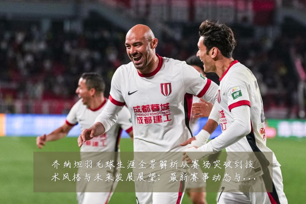 乔纳坦羽毛球生涯全景解析从赛场突破到技术风格与未来发展展望：最新赛事动态与深度分析