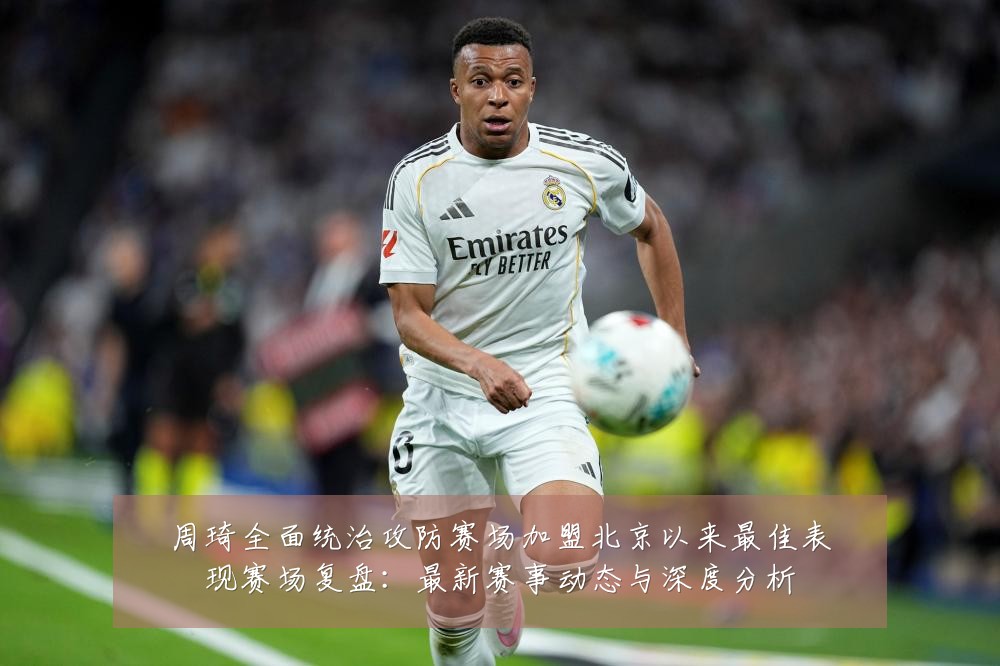 周琦全面统治攻防赛场加盟北京以来最佳表现赛场复盘：最新赛事动态与深度分析