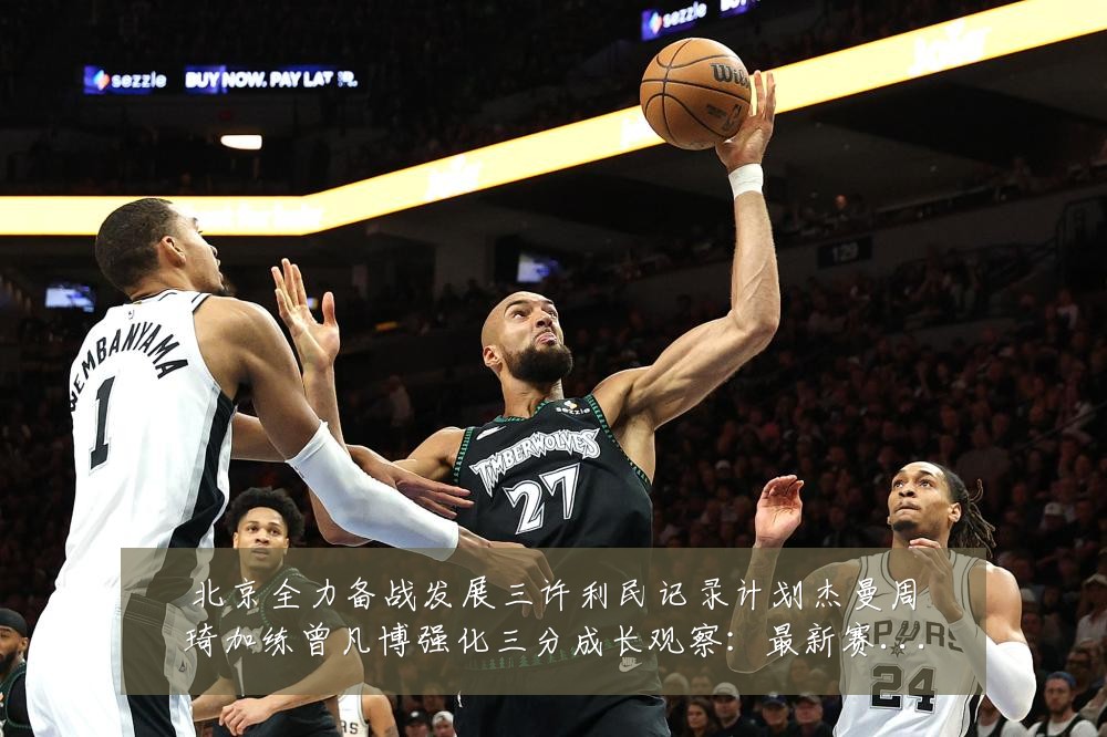 北京全力备战发展三许利民记录计划杰曼周琦加练曾凡博强化三分成长观察：最新赛事动态与深度分析