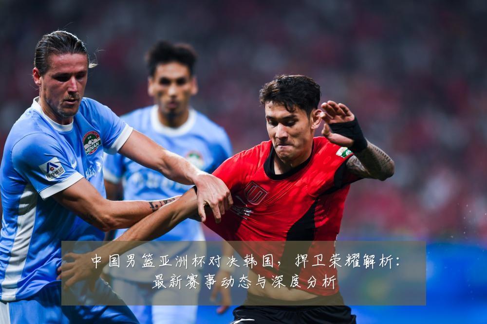 中国男篮亚洲杯对决韩国，捍卫荣耀解析：最新赛事动态与深度分析