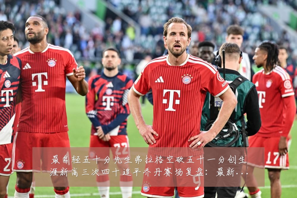 最年轻五十分先生弗拉格空砍五十一分创生涯新高三次四十追平乔丹赛场复盘：最新赛事动态与深度分析