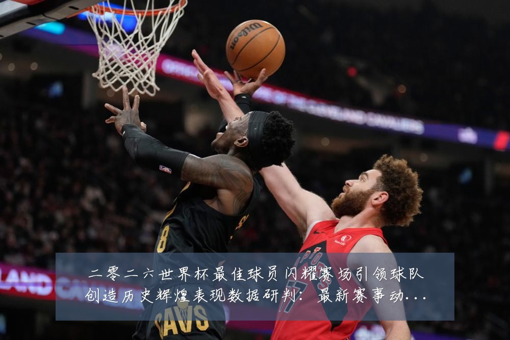 二零二六世界杯最佳球员闪耀赛场引领球队创造历史辉煌表现数据研判：最新赛事动态与深度分析